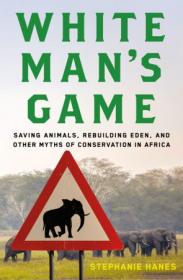 White Man's Game- Saving Animals, Rebuilding Eden, and Other Myths of Conservation in Africa