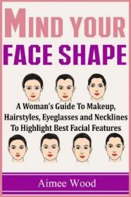 Mind Your Face Shape- A Woman's Guide To Makeup, Hairstyles, Eyeglasses and Necklines To Highlight Best Facial Features