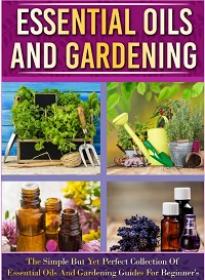 Essential Oils And Gardening - The Simple But Yet Perfect Collection Of Essential Oils And Gardening Guides