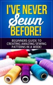 I've Never Sewn Before! Learning How To Sew As A Beginner- The Simplest Guide To Creating Amazing Sewing Patterns In A Week!