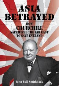 John Bell Smithback - Asia Betrayed How Churchill Sacrificed the Far East to Save England - 2018