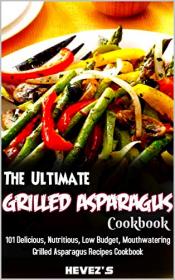 The Ultimate Grilled Asparagus Cookbook- 101 Delicious, Nutritious, Low Budget, Mouthwatering Grilled Asparagus Recipes Cookbook