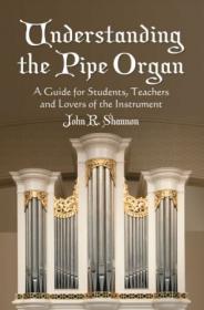 Understanding the Pipe Organ- A Guide for Students, Teachers and Lovers of the Instrument