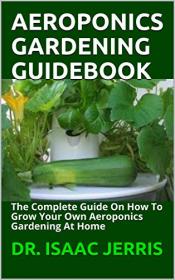 Aeroponics Gardening Guidebook- The Complete Guide On How To Grow Your Own Aeroponics Gardening At Home