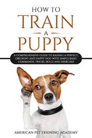 How To Train A Puppy - A Comprehensive Guide to Raising a Perfect, Obedient and Happy Dog