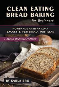 Clean Eating Bread Baking for Beginners - Homemade Artisan Loaf, Baguette, Flatbread, Tortillas  + Bread Machine Recipes