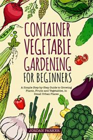 Container Vegetable Gardening for Beginners - A Simple Step-by-Step Guide to Growing Plants, Fruits and Vegetables