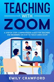 Teaching With Zoom - A Step By Step Comprehensive Guide for Teachers and Beginners on How to Teach using Zoom