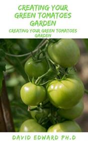 Creating Your Green Tomatoes Garden - The Master Guide To Creating And Planting Green Tomatoes For Everyone