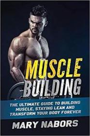 Muscle Building - The Ultimate Guide to Building Muscle, Staying Lean and Transform Your Body Forever