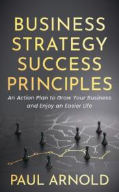 Business Strategy Success Principles - An Action Plan to Grow Your Business and Enjoy an Easier Life
